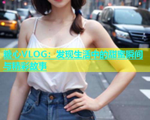 糖心VLOG：发现生活中的甜蜜瞬间与精彩故事  第1张