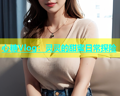 心糖Vlog：灵灵的甜蜜日常探险  第2张