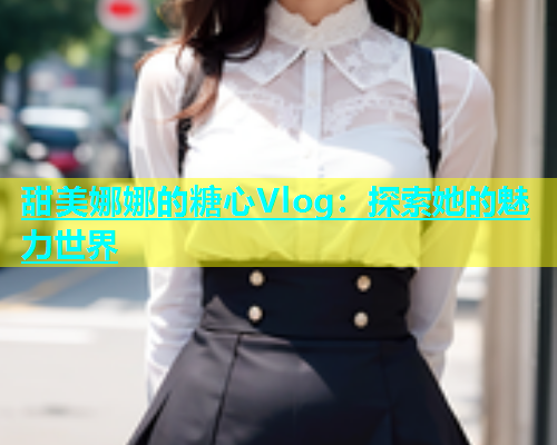 甜美娜娜的糖心Vlog：探索她的魅力世界  第1张