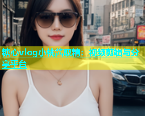 糖心vlog小桃酱取精：视频剪辑与分享平台  第2张