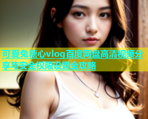 可爱兔糖心vlog百度网盘高清视频分享与安全权限设置全攻略  第1张