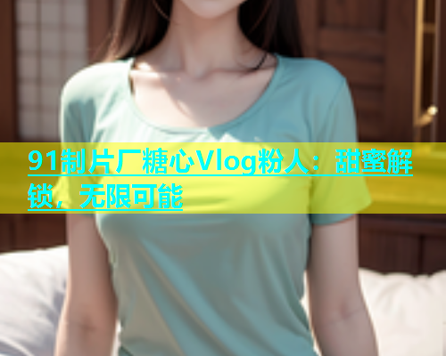 91制片厂糖心Vlog粉人：甜蜜解锁，无限可能  第1张