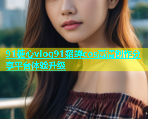 91糖心vlog91貂蝉cos高清创作分享平台体验升级  第1张