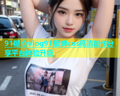 91糖心vlog91貂蝉cos高清创作分享平台体验升级  第2张