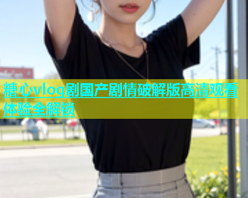 糖心vlog剧国产剧情破解版高清观看体验全解锁  第2张