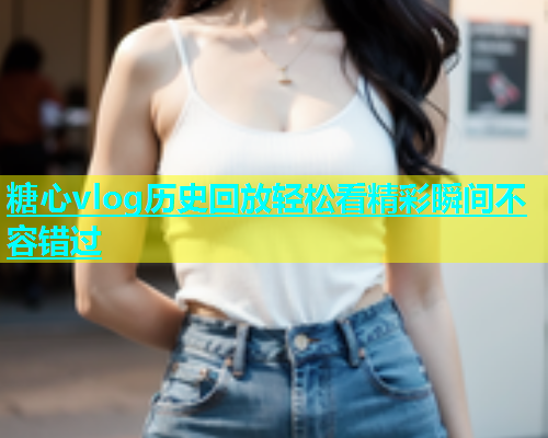 糖心vlog历史回放轻松看精彩瞬间不容错过  第1张