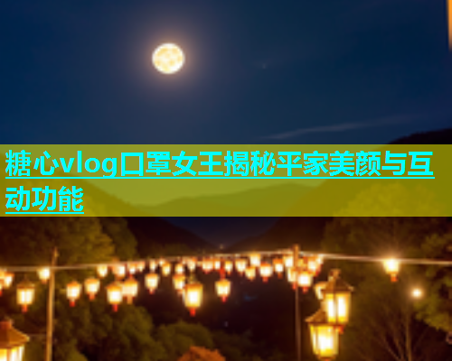 糖心vlog口罩女王揭秘平家美颜与互动功能  第1张