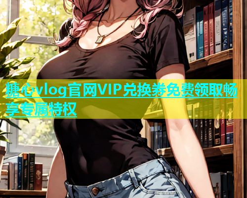 糖心vlog官网VIP兑换券免费领取畅享专属特权  第1张