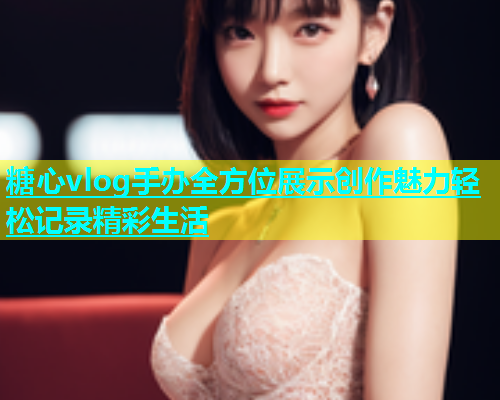 糖心vlog手办全方位展示创作魅力轻松记录精彩生活  第1张